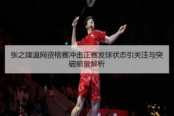 张之臻温网资格赛冲击正赛发球状态引关注与突破前景解析